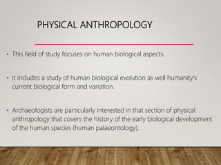 PHYSICAL ANTHROPOLOGY
• This field of study focuses on human biological aspects.
• It includes a study of human biological evolution as well humanity's
current biological form and variation.
• Archaeologists are particularly interested in that section of physical
anthropology that covers the history of the early biological development
of the human species (human palaeontology).
 