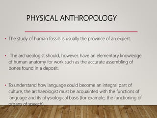 PHYSICAL ANTHROPOLOGY
• The study of human fossils is usually the province of an expert.
• The archaeologist should, however, have an elementary knowledge
of human anatomy for work such as the accurate assembling of
bones found in a deposit.
• To understand how language could become an integral part of
culture, the archaeologist must be acquainted with the functions of
language and its physiological basis (for example, the functioning of
organs of speech).
 
