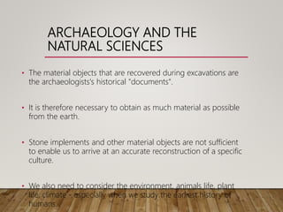 ARCHAEOLOGY AND THE
NATURAL SCIENCES
• The material objects that are recovered during excavations are
the archaeologists's historical "documents".
• It is therefore necessary to obtain as much material as possible
from the earth.
• Stone implements and other material objects are not sufficient
to enable us to arrive at an accurate reconstruction of a specific
culture.
• We also need to consider the environment, animals life, plant
life, climate - especially when we study the earliest history of
humans.
 