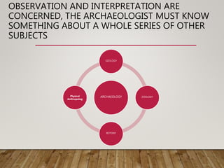 OBSERVATION AND INTERPRETATION ARE
CONCERNED, THE ARCHAEOLOGIST MUST KNOW
SOMETHING ABOUT A WHOLE SERIES OF OTHER
SUBJECTS
ARCHAEOLOGY
GEOLOGY
ZOOLOGY
BOTONY
Physical
Anthropolog
 
