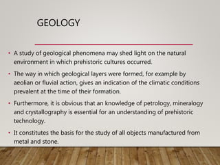GEOLOGY
• A study of geological phenomena may shed light on the natural
environment in which prehistoric cultures occurred.
• The way in which geological layers were formed, for example by
aeolian or fluvial action, gives an indication of the climatic conditions
prevalent at the time of their formation.
• Furthermore, it is obvious that an knowledge of petrology, mineralogy
and crystallography is essential for an understanding of prehistoric
technology.
• It constitutes the basis for the study of all objects manufactured from
metal and stone.
 