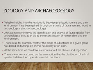ZOOLOGY AND ARCHAEOZOOLOGY
• Valuable insights into the relationship between prehistoric humans and their
environment have been gained through an analysis of faunal remains found in
archaeological sites (archaeozoology).
• Archaeozoology involves the identification and analysis of faunal species from
archaeological sites as an aid to the reconstruction of human diets and the
environment.
• This tells us, for example, whether the mode of subsistence of a given group
was based on hunting, on animal husbandry or on both.
• At the same time we can draw inferences about the climate and vegetation.
• These inferences are based on the assumption that the distribution of animal
species is determined by environmental conditions.
 
