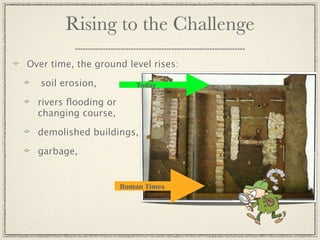 Rising to the Challenge
Over time, the ground level rises:

   soil erosion,          Today

  rivers ﬂooding or
  changing course,

  demolished buildings,

  garbage,


                      Roman Times
 