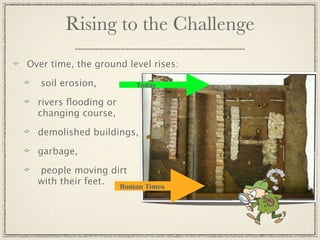 Rising to the Challenge
Over time, the ground level rises:

   soil erosion,        Today

  rivers ﬂooding or
  changing course,

  demolished buildings,

  garbage,

  people moving dirt
  with their feet. Roman Times
 