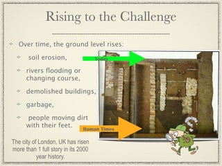 Rising to the Challenge
   Over time, the ground level rises:

       soil erosion,                 Today

      rivers ﬂooding or
      changing course,

      demolished buildings,

      garbage,

      people moving dirt
      with their feet. Roman Times

The city of London, UK has risen
more than 1 full story in its 2000
           year history.
 