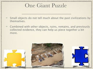 One Giant Puzzle

Small objects do not tell much about the past civilizations by
themselves.

Combined with other objects, ruins, remains, and previously
collected evidence, they can help us piece together a bit
more.
 