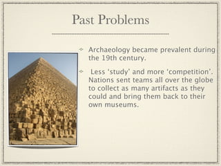 Past Problems

  Archaeology became prevalent during
  the 19th century.

   Less ‘study’ and more ‘competition’.
  Nations sent teams all over the globe
  to collect as many artifacts as they
  could and bring them back to their
  own museums.
 