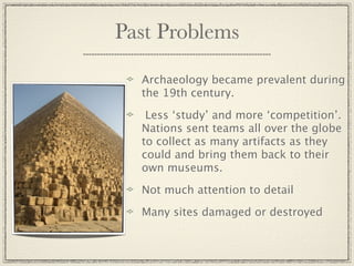 Past Problems

  Archaeology became prevalent during
  the 19th century.

   Less ‘study’ and more ‘competition’.
  Nations sent teams all over the globe
  to collect as many artifacts as they
  could and bring them back to their
  own museums.

  Not much attention to detail

  Many sites damaged or destroyed
 