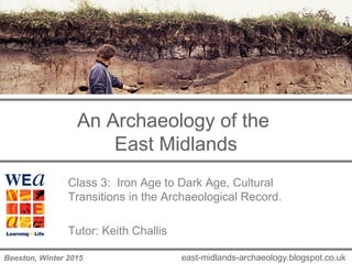 An Archaeology of the
East Midlands
Class 3: Iron Age to Dark Age, Cultural
Transitions in the Archaeological Record.
Tutor: Keith Challis
east-midlands-archaeology.blogspot.co.ukBeeston, Winter 2015
 