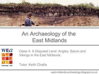 An Archaeology of the 
East Midlands 
Class 4: A Disputed Land: Angles, Saxon and 
Vikings in the East Midlands. 
Tutor: Keith Challis 
east-midlands-archaeology.blogspot.co.uk 
 