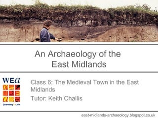 An Archaeology of the 
East Midlands 
Class 6: The Medieval Town in the East 
Midlands 
Tutor: Keith Challis 
east-midlands-archaeology.blogspot.co.uk 
 
