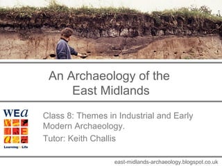 An Archaeology of the 
East Midlands 
Class 8: Themes in Industrial and Early 
Modern Archaeology. 
Tutor: Keith Challis 
east-midlands-archaeology.blogspot.co.uk 
 