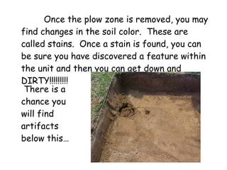 Once the plow zone is removed, you may find changes in the soil color.  These are called stains.  Once a stain is found, you can be sure you have discovered a feature within the unit and then you can get down and DIRTY!!!!!!!!! There is a  chance you will find artifacts below this…  