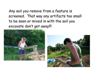 Any soil you remove from a feature is screened.  That way any artifacts too small to be seen or mixed in with the soil you excavate don’t get away!!! 