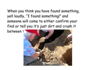 When you think you have found something, yell loudly, “I found something!” and someone will come to either confirm your find or tell you it’s just dirt and crush it between their fingers… 