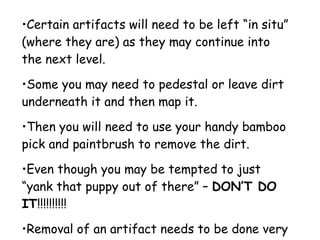 Certain artifacts will need to be left “in situ” (where they are) as they may continue into the next level.  Some you may need to pedestal or leave dirt underneath it and then map it.  Then you will need to use your handy bamboo pick and paintbrush to remove the dirt.  Even though you may be tempted to just “yank that puppy out of there” –  DON’T DO IT !!!!!!!!!!  Removal of an artifact needs to be done very carefully!!!!!! 