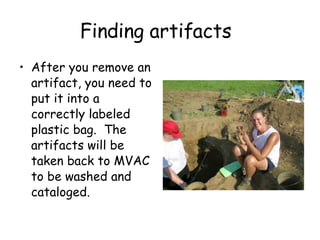 Finding artifacts After you remove an artifact, you need to put it into a  correctly labeled plastic bag.  The artifacts will be taken back to MVAC to be washed and cataloged.  