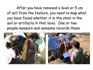 After you have removed a level or 5 cm of soil from the feature, you need to map what you have found whether it is the stain in the soil or artifacts in that level.  One or two people measure and someone records these measurements on grid paper. 