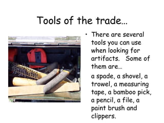 Tools of the trade… There are several tools you can use when looking for artifacts.  Some of them are…  a spade, a shovel, a trowel, a measuring tape, a bamboo pick, a pencil, a file, a paint brush and clippers. 