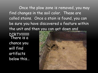Once the plow zone is removed, you may
find changes in the soil color. These are
called stains. Once a stain is found, you can
be sure you have discovered a feature within
the unit and then you can get down and
DIRTY!!!!!!!!!
There is a
chance you
will find
artifacts
below this…
 