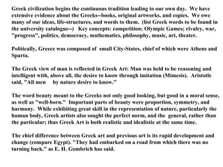 Greek civilization begins the continuous tradition leading to our own day.  We have extensive evidence about the Greeks--books, original artworks, and copies.  We owe many of our ideas, life-structures, and words to them.  (list Greek words to be found in the university catalogue--)  Key concepts: competition; Olympic Games; rivalry, war, &quot;progress&quot;, politics, democracy, mathematics, philosophy, music, art, theater.  Politically, Greece was composed of  small City-States, chief of which were Athens and Sparta.  The Greek view of man is reflected in Greek Art: Man was held to be reasoning and intelligent with, above all, the desire to know through imitation (Mimesis).  Aristotle said, &quot;All men  by nature desire to know.&quot;  The word beauty meant to the Greeks not only good looking, but good in a moral sense, as well as &quot;well-born.&quot;  Important parts of beauty were proportion, symmetry, and harmony.  While exhibiting great skill in the representation of nature, particularly the human body, Greek artists also sought the perfect norm, and the  general, rather than the particular; thus Greek Art is both realistic and idealistic at the same time.  The chief difference between Greek art and previous art is its rapid development and change (compare Egypt). &quot;They had embarked on a road from which there was no turning back.&quot; as E. H. Gombrich has said.  