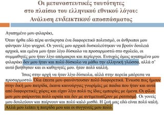 Οι μεταναστευτικές ταυτότητες
στο πλαίσιο του ελληνικού εθνικού λόγου:
Ανάλυση ενδεικτικού αποσπάσματος
Αγαπημένο μου φιλαράκι,
Όταν ήρθα εδώ πέρα αντίκρησα ένα διαφορετικό πολιτισμό, οι άνθρωποι μου
φάνηκαν λίγο ψυχροί. Οι γονείς μου αρχικά δυσκολεύτηκαν να βρούν δουλειά
αρχικά, και εμένα μου ήταν λίγο δύσκολο να προσαρμοστώ στο σχολείο, οι
συμμαθητές μου ήταν λίγο απόμακροι και περίεργοι. Ευτυχώς όμως αγαπημένο μου
φιλαράκι δεν μου ήταν και πολύ δύσκολο να μάθω την ελληνική γλώσσα, αλλά σ’
αυτό βοήθησαν και οι καθηγητές μου. ήταν πολύ καλλή.
Ίσως στην αρχή να ήταν λίγο δύσκολα, αλλά στην πορεία μπόρεσα να
προσαρμοστώ. Όλα έπειτα μου φαινόντουσαν πολύ διαφορετικά. Ένιωσα πως ήμουν
στην δική μου πατρίδα, έκανα καινούργιες γνωρίμίες με παιδια που ήταν και αυτά
από διαφορετικές χώρες και είχαν λίγο πολύ τις ίδιες εμπειρίες με έμενα. Οι φίλοι
μου μου φαίρωνται πολύ ωραία και δεν με αντιμετωπίζουν με ρατσισμό. Οι γονείς
μου δουλεύουν και παίρνουν και πολύ καλό μισθό. Η ζωή μας εδώ είναι πολύ καλή.
Αλλά μου λείπει η πατρίδα μου και οι συγγενείς μου πολύ.
 