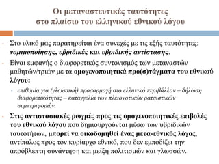 Οι μεταναστευτικές ταυτότητες
στο πλαίσιο του ελληνικού εθνικού λόγου
• Στο υλικό μας παρατηρείται ένα συνεχές με τις εξής ταυτότητες:
νομιμοποίησης, υβριδικές και υβριδικής αντίστασης.
• Είναι εμφανής ο διαφορετικός συντονισμός των μεταναστών
μαθητών/τριών με τα ομογενοποιητικά προ(σ)τάγματα του εθνικού
λόγου:
• επιθυμία για (γλωσσική) προσαρμογή στο ελληνικό περιβάλλον – δήλωση
διαφορετικότητας – καταγγελία των πλειονοτικών ρατσιστικών
συμπεριφορών.
• Στις αντιστασιακές ρωγμές προς τις ομογενοποιητικές επιβολές
του εθνικού λόγου που δημιουργούνται μέσω των υβριδικών
ταυτοτήτων, μπορεί να οικοδομηθεί ένας μετα-εθνικός λόγος,
αντίπαλος προς τον κυρίαρχο εθνικό, που δεν εμποδίζει την
απρόβλεπτη συνάντηση και μείξη πολιτισμών και γλωσσών.
 