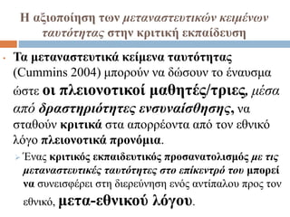 Η αξιοποίηση των μεταναστευτικών κειμένων
ταυτότητας στην κριτική εκπαίδευση
• Τα μεταναστευτικά κείμενα ταυτότητας
(Cummins 2004) μπορούν να δώσουν το έναυσμα
ώστε οι πλειονοτικοί μαθητές/τριες, μέσα
από δραστηριότητες ενσυναίσθησης, να
σταθούν κριτικά στα απορρέοντα από τον εθνικό
λόγο πλειονοτικά προνόμια.
 Ένας κριτικός εκπαιδευτικός προσανατολισμός με τις
μεταναστευτικές ταυτότητες στο επίκεντρό του μπορεί
να συνεισφέρει στη διερεύνηση ενός αντίπαλου προς τον
εθνικό, μετα-εθνικού λόγου.
 