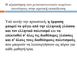 Η αξιοποίηση των μεταναστευτικών κειμένων
ταυτότητας στην κριτική εκπαίδευση
Υπό αυτήν την προοπτική, η έμφαση
μπορεί να φύγει από την ελληνική γλώσσα
και τον ελληνικό πολιτισμό και να
επεκταθεί σ’ όλες τις διαθέσιμες γλώσσες
και σ’ όλους τους διαθέσιμους πολιτισμούς
που μπορούν να λειτουργήσουν ως πόροι για
κάθε μαθητή/τρια.
 