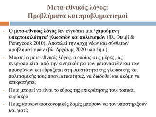 Μετα-εθνικός λόγος:
Προβλήματα και προβληματισμοί
• Ο μετα-εθνικός λόγος δεν εγγυάται μια ‘χαρούμενη
υπερποικιλότητα’ γλωσσών και πολιτισμών (βλ. Otsuji &
Pennycook 2010). Αποτελεί την αρχή νέων και σύνθετων
προβληματισμών (βλ. Αρχάκης 2020 υπό δημ.):
• Μπορεί ο μετα-εθνικός λόγος, ο οποίος στις μέρες μας
ενεργοποιείται από την κινητικότητα των μεταναστών και των
προσφύγων και εδράζεται στη ρευστότητα της γλωσσικής και
πολιτισμικής τους πραγματικότητας, να διαδοθεί και ακόμη να
επικρατήσει;
• Ποιο μπορεί να είναι το εύρος της επικράτησης του; τοπικό;
ευρύτερο;
• Ποιες κοινωνικοοικονομικές δομές μπορούν να τον υποστηρίξουν
και γιατί;
 