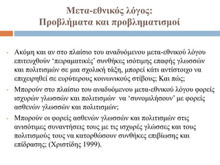Μετα-εθνικός λόγος:
Προβλήματα και προβληματισμοί
• Ακόμη και αν στο πλαίσιο του αναδυόμενου μετα-εθνικού λόγου
επιτευχθούν ‘πειραματικές’ συνθήκες ισότιμης επαφής γλωσσών
και πολιτισμών σε μια σχολική τάξη, μπορεί κάτι αντίστοιχο να
επιχειρηθεί σε ευρύτερους κοινωνικούς στίβους; Και πώς;
• Μπορούν στο πλαίσιο του αναδυόμενου μετα-εθνικού λόγου φορείς
ισχυρών γλωσσών και πολιτισμών να ‘συνομιλήσουν’ με φορείς
ασθενών γλωσσών και πολιτισμών;
• Μπορούν οι φορείς ασθενών γλωσσών και πολιτισμών στις
ανισότιμες συναντήσεις τους με τις ισχυρές γλώσσες και τους
πολιτισμούς τους να κατορθώσουν συνθήκες επιβίωσης και
επίδρασης; (Χριστίδης 1999).
 