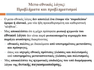 Μετα-εθνικός λόγος:
Προβλήματα και προβληματισμοί
• Ο μετα-εθνικός λόγος δεν αποτελεί ένα έτοιμο νέο ‘παραδείσιο’
όραμα ή ιδανικό, μια νέα ήδη προκαθορισμένη και καθοριστική
‘αλήθεια’.
• Μας αποκαλύπτει ότι η μέχρι πρόσφατα φυσική ηγεμονία του
εθνικού λόγου δεν είναι παρά φυσικοποιημένη κυριαρχία που
παράγει ανισότητες διακρίνοντας
• εθνικούς πολίτες με δικαιώματα από υποτιμημένους μετανάστες
και πρόσφυγες,
• όπως και ισχυρές εθνικές πρότυπες γλώσσες και πολιτισμούς
από υποτιμημένες μεταναστευτικές γλώσσες και πολιτισμούς.
• Μας αποκαλύπτει τις ηγεμονικές επιδιώξεις του υπό διαμόρφωση
λόγου της δυτικής παγκοσμιοποίησης.
 