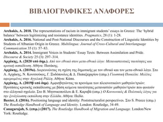 ΒΙΒΛΙΟΓΡΑΦΙΚΕΣ ΑΝΑΦΟΡΕΣ
Archakis, Α. 2018. The representations of racism in immigrant students’ essays in Greece: The ‘hybrid
balance’ between legitimizing and resistance identities. Pragmatics, 28 (1): 1-28.
Archakis, A. 2016. National and Post-National Discourses and the Construction of Linguistic Identities by
Students of Albanian Origin in Greece. Multilingua: Journal of Cross-Cultural and Interlanguage
Communication 35 (1): 57–83.
Archakis, Α. 2014. Immigrant Voices in Students’ Essay Texts: Between Assimilation and Pride.
Discourse & Society 25 (3): 297–314.
Αρχάκης, Α. (2020 υπό δημ.). Από τον εθνικό στον μετα-εθνικό λόγο: Μεταναστευτικές ταυτότητες και
κριτική εκπαίδευση. Αθήνα: Πατάκης.
Αρχάκης, Α. (2019α). Διερευνώντας τη σχέση της δημοτικής με τον εθνικό και τον μετα-εθνικό λόγο. Στο
Α. Αρχάκης, Ν. Κουτσούκος, Γ. Ξυδόπουλος & Δ. Παπαζαχαρίου (επιμ.) Γλωσσική Ποικιλία: Μελέτες
αφιερωμένες στην Αγγελική Ράλλη. Αθήνα: Κάπα.
Αρχάκης, A. (2019β υπό δημ). Αμφισβητώντας τα προνόμια των πλειονοτικώνν μαθητών/τριών:
Προτάσεις κριτικής εκπαίδευσης με βάση κείμενα ταυτότητας μεταναστών μαθητών/τριών που φοιτούν
στο ελληνικό σχολείο. Στο Β. Μητσικοπούλου & Ε. Καραβά (επιμ.) Ο Κοινωνικός & Πολιτικός λόγος για
την ξενόγλωσση εκπαίδεση στην Ελλάδα. Αθήνα: Πεδίο.
Baxter, J. (2016). Positioning language and identity: Poststructuralist perspectives. Στο S. Preece (επιμ.)
The Routledge Handbook of Language and Identity. London: Routledge, 34-49.
Canagarajah, S. (επιμ.) (2017). The Routledge Handbook of Migration and Language. London/New
York: Routledge.
 