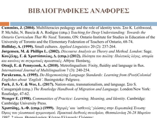 ΒΙΒΛΙΟΓΡΑΦΙΚΕΣ ΑΝΑΦΟΡΕΣ
Cummins, J. (2004). Multiliteracies pedagogy and the role of identity texts. Στο K. Leithwood,
P. McAdie, N. Bascia & A. Rodigue (επιμ.) Teaching for Deep Understanding: Towards the
Ontario Curriculum That We Need. Toronto, ON: Ontario Institute for Studies in Education of the
University of Toronto and the Elementary Federation of Teachers of Ontario, 68-74.
Holliday, Α. (1999). Small cultures. Applied Linguistics 20 (2): 237-264.
Jørgensen, M. & Phillips L. (2002). Discourse Analysis as Theory and Method. London: Sage.
Κουζέλης, Γ. & Χριστόπουλος, Δ. (επιμ.) (2012). Ιδιότητα του πολίτη: Πολιτικός λόγος, ιστορία
και κανόνες σε συγκριτικές προοπτικές. Αθήνα: Πατάκης.
Otsuji, E. & Pennycook, A. (2010). Metrolingualism: Fixity, ﬂuidity and language in ﬂux.
International Journal of Multilingualism 7 (3): 240-254.
Parakrama, Α. (1995). De-Hegemonizing Language Standards: Learning from (Post)Colonial
Englishes about ‘English’. Basingstoke: Palgrave.
Park, J. S.-Y. & Wee, L. (2017). Nation-state, transnationalism, and language. Στο S.
Canagarajah (επιμ.) The Routledge Handbook of Migration and Language. London/New York:
Routledge, 47-62.
Wenger E. (1998). Communities of Practice: Learning, Meaning, and Identity. Cambridge:
Cambridge University Press.
Χριστίδης, Α.-Φ. (επιμ.) (1999). ‘Ισχυρές’και ‘ασθενείς’γλώσσες στην Ευρωπαϊκή Ένωση:
Όψεις του γλωσσικού ηγεμονισμού. Πρακτικά διεθνούς συνεδρίου, Θεσσαλονίκη 26-28 Μαρτίου
 
