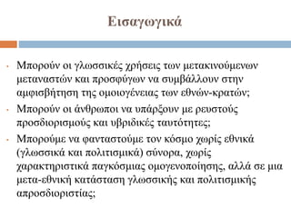 Εισαγωγικά
• Μπορούν οι γλωσσικές χρήσεις των μετακινούμενων
μεταναστών και προσφύγων να συμβάλλουν στην
αμφισβήτηση της ομοιογένειας των εθνών-κρατών;
• Μπορούν οι άνθρωποι να υπάρξουν με ρευστούς
προσδιορισμούς και υβριδικές ταυτότητες;
• Μπορούμε να φανταστούμε τον κόσμο χωρίς εθνικά
(γλωσσικά και πολιτισμικά) σύνορα, χωρίς
χαρακτηριστικά παγκόσμιας ομογενοποίησης, αλλά σε μια
μετα-εθνική κατάσταση γλωσσικής και πολιτισμικής
απροσδιοριστίας;
 