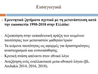 Εισαγωγικά
 Ερευνητικά ζητήματα σχετικά με τη μετανάστευση κατά
την εικοσαετία 1990-2010 στην Ελλάδα:
• Αξιοποίηση στην εκπαιδευτική πράξη των κειμένων
ταυτότητας των μεταναστών μαθητών/τριών
• Τα κείμενα ταυτότητας ως αφορμές για δραστηριότητες
αναστοχασμού και ενσυναίσθησης
• Κριτική στάση απέναντι στον εθνικό λόγο
• Αναζήτηση ενός εναλλακτικού μετα-εθνικού λόγου (βλ.
Archakis 2014, 2016, 2018).
 