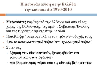 Η μετανάστευση στην Ελλάδα
την εικοσαετία 1990-2010
• Μετανάστες κυρίως από την Αλβανία και από άλλες
χώρες της Βαλκανικής, της πρώην Σοβιετικής Ένωσης
και της Βόρειας Αφρικής στην Ελλάδα
• Ποικίλα ζητήματα σχετικά με τον τρόπο υποδοχής τους
• Από το μεταναστευτικό ‘κύμα’ στο προσφυγικό ‘κύμα’
• Συνέπειες:
• έξαρση των εθνικιστικών, ξενοφοβικών και
ρατσιστικών, αντιδράσεων
• προβληματισμός γύρω από τις εθνικές βεβαιότητες
 