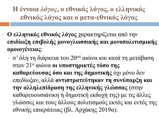Η έννοια λόγος, ο εθνικός λόγος, ο ελληνικός
εθνικός λόγος και ο μετα-εθνικός λόγος
• Ο ελληνικός εθνικός λόγος χαρακτηρίζεται από την
επιδίωξη επιβολής μονογλωσσικής και μονοπολιτισμικής
ομοιογένειας:
• σ’ όλη τη διάρκεια του 20ού αιώνα και κατά τη μετάβαση
στον 21ο αιώνα οι υποστηρικτές τόσο της
καθαρεύουσας όσο και της δημοτικής όχι μόνο δεν
επεδίωξαν, αλλά αντιστρατεύτηκαν τη συνύπαρξη και
την αλληλεπίδραση της ελληνικής γλώσσας (στην
καθαρευουσιάνικη ή δημοτική εκδοχή της) με τις άλλες
γλώσσες και τους άλλους πολιτισμούς εκτός και εντός της
εθνικής επικράτειας (βλ. Αρχάκης 2019α).
 