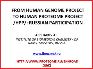 FROM HUMAN GENOME PROJECT TO HUMAN PROTEOME PROJECT /HPP/: RUSSIAN PARTICIPATION ARCHAKOV A.I. INSTITUTE OF BIOMEDICAL CHEMISTRY   OF RAMS, MOSCOW, RUSSIA www.ibmc.msk.ru [ HTTP://WWW.PROTEOME.RU/EN/ROADMAP ] 