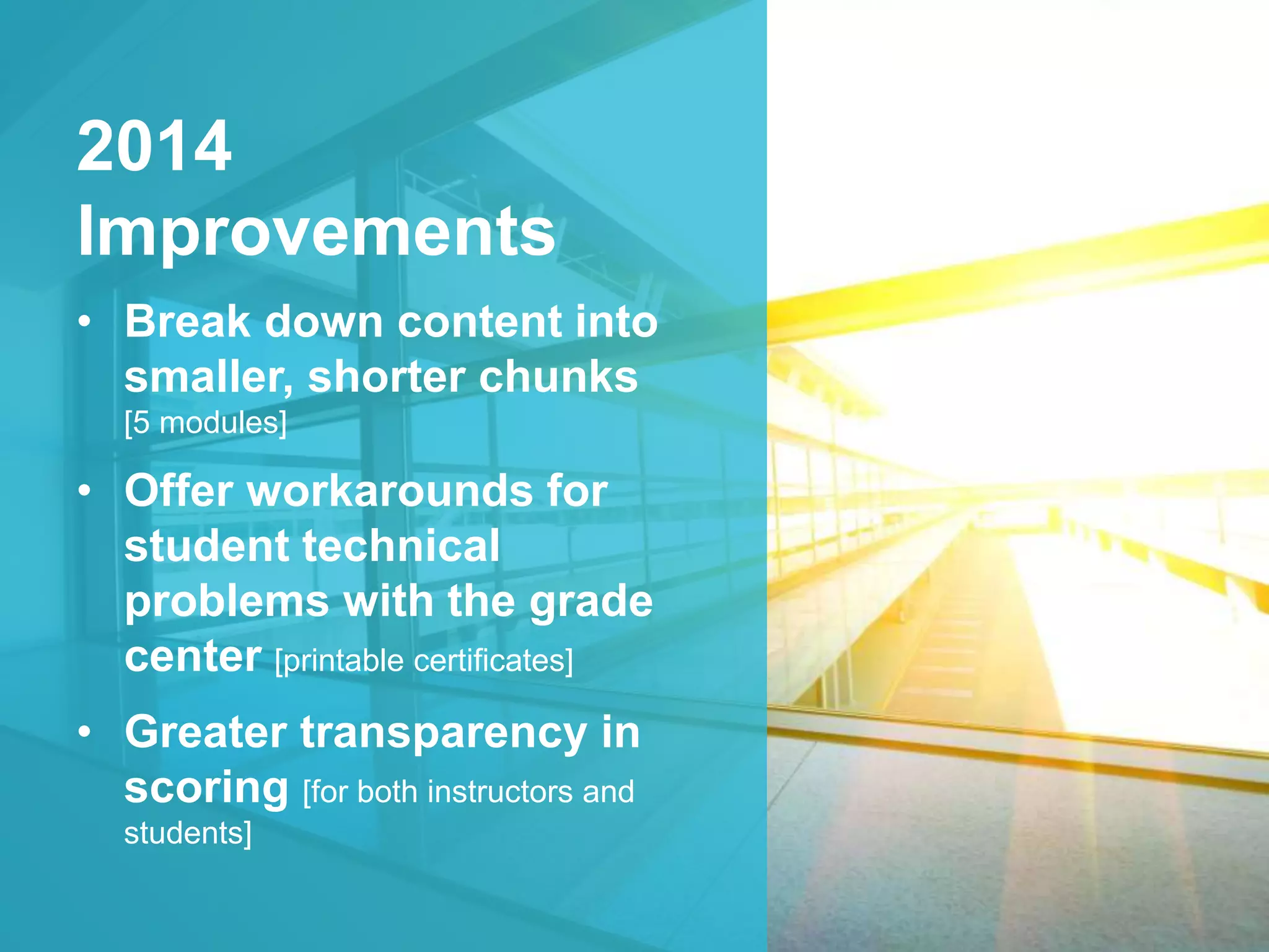 2014 
Improvements 
• Break down content into 
smaller, shorter chunks 
[5 modules] 
• Offer workarounds for 
student technical 
problems with the grade 
center [printable certificates] 
• Greater transparency in 
scoring [for both instructors and 
students] 
 