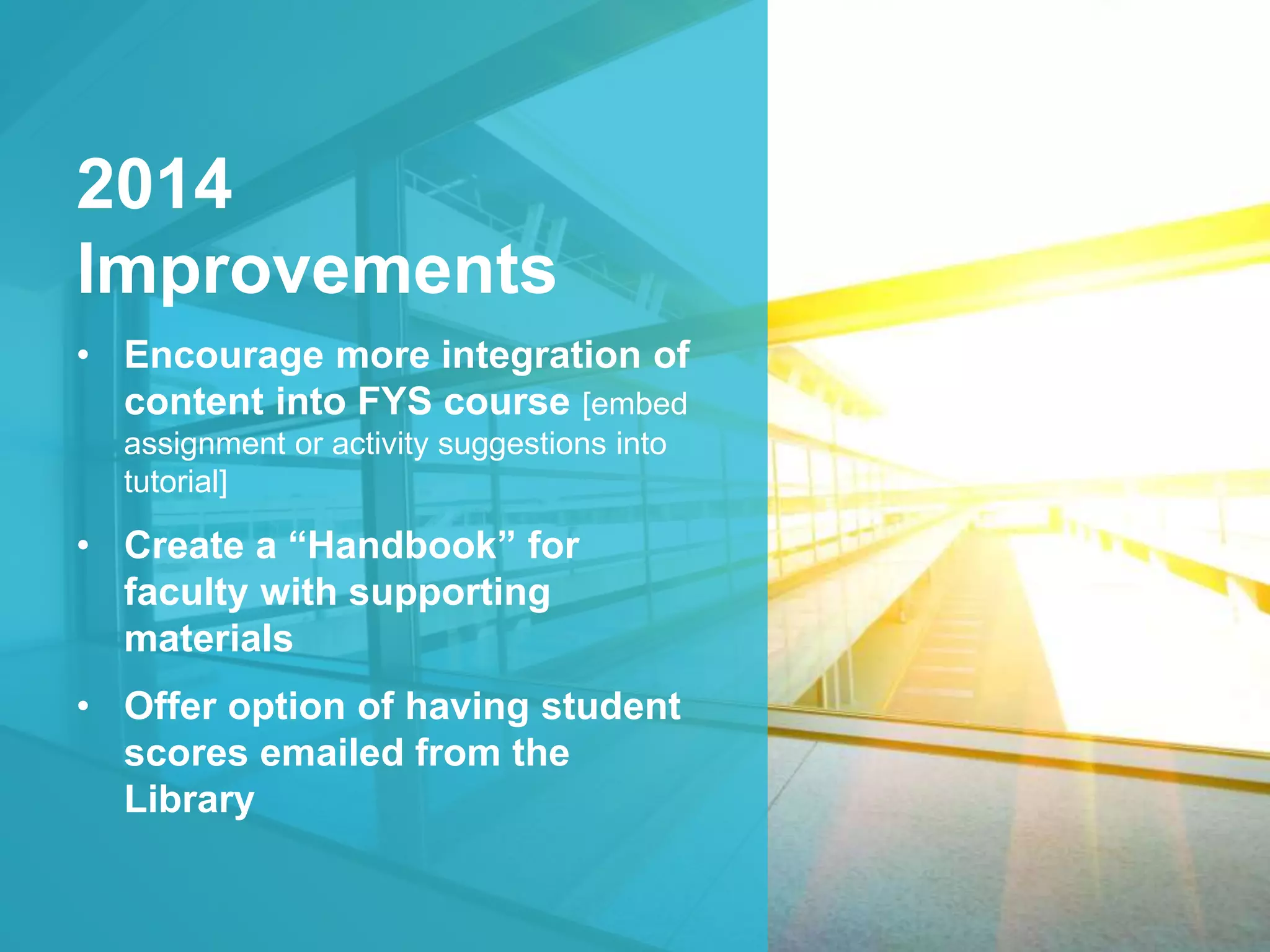 2014 
Improvements 
• Encourage more integration of 
content into FYS course [embed 
assignment or activity suggestions into 
tutorial] 
• Create a “Handbook” for 
faculty with supporting 
materials 
• Offer option of having student 
scores emailed from the 
Library 
 