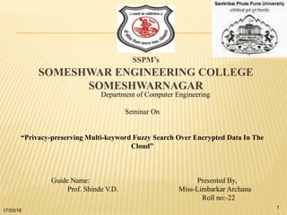 SSPM’s
SOMESHWAR ENGINEERING COLLEGE
SOMESHWARNAGAR
Department of Computer Engineering
Seminar On
“Privacy-preserving Multi-keyword Fuzzy Search Over Encrypted Data In The
Cloud”
Guide Name: Presented By,
Prof. Shinde V.D. Miss-Limbarkar Archana
Roll no:-22
17/03/16
1
 