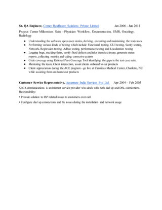 Sr. QA Engineer, Cerner Healthcare Solutions Private Limited Jan 2006 - Jun 2011
Project: Cerner Millennium Suite - Physician Workflow, Documentation, EMR, Oncology,
Radiology
● Understanding the software specs/user stories, deriving, executing and maintaining the test cases
● Performing various kinds of testing which include Functional testing, GUI testing, Sanity testing,
Network, Regression testing, Adhoc testing, performance testing and Localization testing
● Logging bugs, tracking them, verify fixed defects and take them to closure, generate status
reports, collecting metrics and taking corrective actions
● Code coverage using Rational Pure Coverage Tool identifying the gaps in the test case suite.
● Mentoring the team, Client interaction, assist clients onboard to our products
● Client appreciation during the ACE program - go live at Carolinas Medical Center, Charlotte, NC
while assisting them on-board our products
Customer Service Representative, Accenture India Services Pvt. Ltd Apr 2004 - Feb 2005
SBC Communications is an internet service provider who deals with both dial up and DSL connections.
Responsibility:
▪ Provide solution to ISP related issues to customers over call
▪ Configure dial up connections and fix issues during the installation and network usage
 