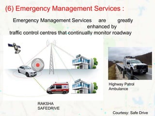 (6) Emergency Management Services :
Emergency Management Services are greatly
enhanced by
traffic control centres that continually monitor roadway
conditions.
RAKSHA
SAFEDRIVE
Highway Patrol
Ambulance
Courtesy: Safe Drive
 