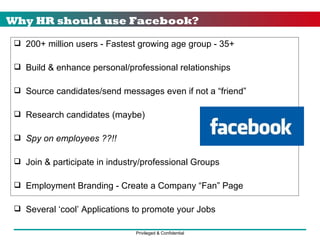 Why HR should use Facebook? 200+ million users - Fastest growing age group - 35+ Build & enhance personal/professional relationships Source candidates/send messages even if not a “friend” Research candidates (maybe) Spy on employees ??!! Join & participate in industry/professional Groups Employment Branding - Create a Company “Fan” Page Several ‘cool’ Applications to promote your Jobs 