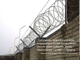 “ Companies resist social media engagement for the same reason people resist authentic, loving relationships – a fear of intimacy.”  Shannon Paul, Blogger & New Media PR Consultant 