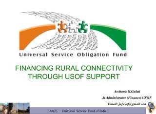 FINANCING RURAL CONNECTIVITY
   THROUGH USOF SUPPORT
                                                     Archana.G.Gulati
                                            Jt Administrator (Finance) USOF
                                                  Email: jafusof@gmail.com
        JA(F)   Universal Service Fund of India
 