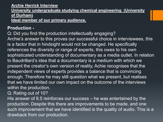 Archie Herrick Interview
University undergraduate studying chemical engineering (University
of Durham)
Ideal member of our primary audience.
Production -
Q: Did you find the production intellectually engaging?
Archie’s answer to this proves our successful choice in interviewees, this
is a factor that in hindsight would not be changed. He specifically
references the diversity or range of experts, this owes to his own
sophisticated understanding of documentary as a media outlet. In relation
to Baudrillard’s idea that a documentary is a medium with which we
present the creator’s own version of reality, Achie recognises that the
independent views of experts provides a balance that is convincing
enough. Therefore he may still question what we present, but realises
that we have limited our own impact on the outcome of the interviews
within the production.
Q: Rating out of 10?
His answer of 8.5 reinforces our success – he was entertained by the
production. Despite this there are improvements to be made, and one
such improvement that we have identified is the quality of audio. This is a
drawback from our production.
 