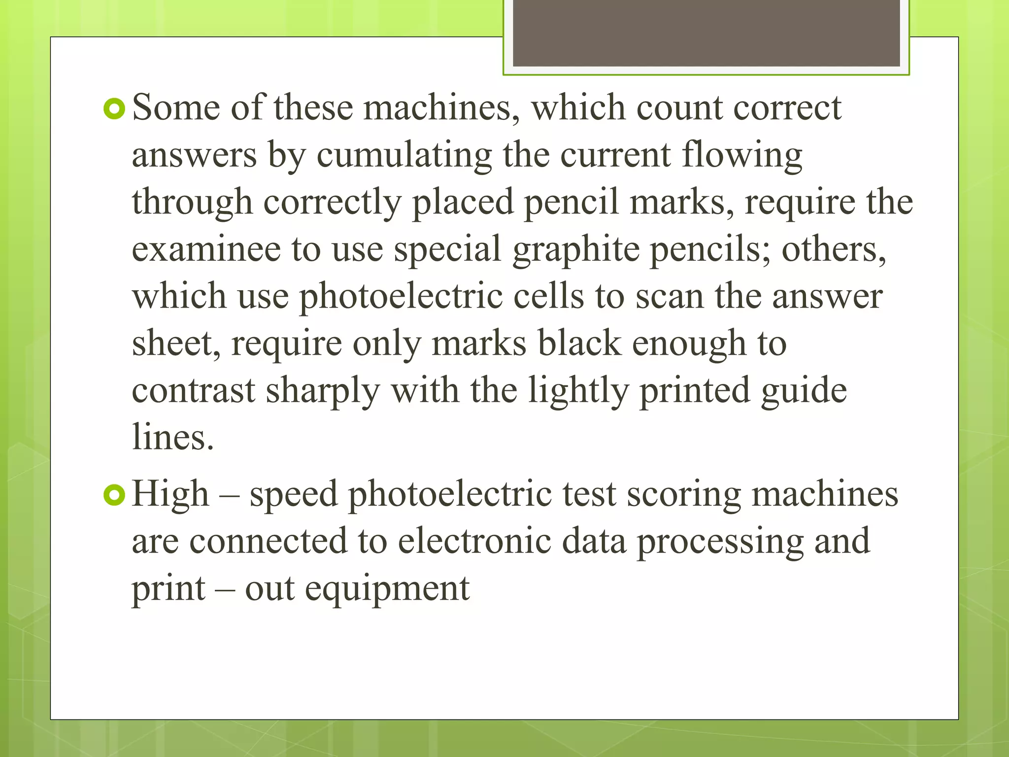 Some of these machines, which count correct
answers by cumulating the current flowing
through correctly placed pencil marks, require the
examinee to use special graphite pencils; others,
which use photoelectric cells to scan the answer
sheet, require only marks black enough to
contrast sharply with the lightly printed guide
lines.
High – speed photoelectric test scoring machines
are connected to electronic data processing and
print – out equipment
 
