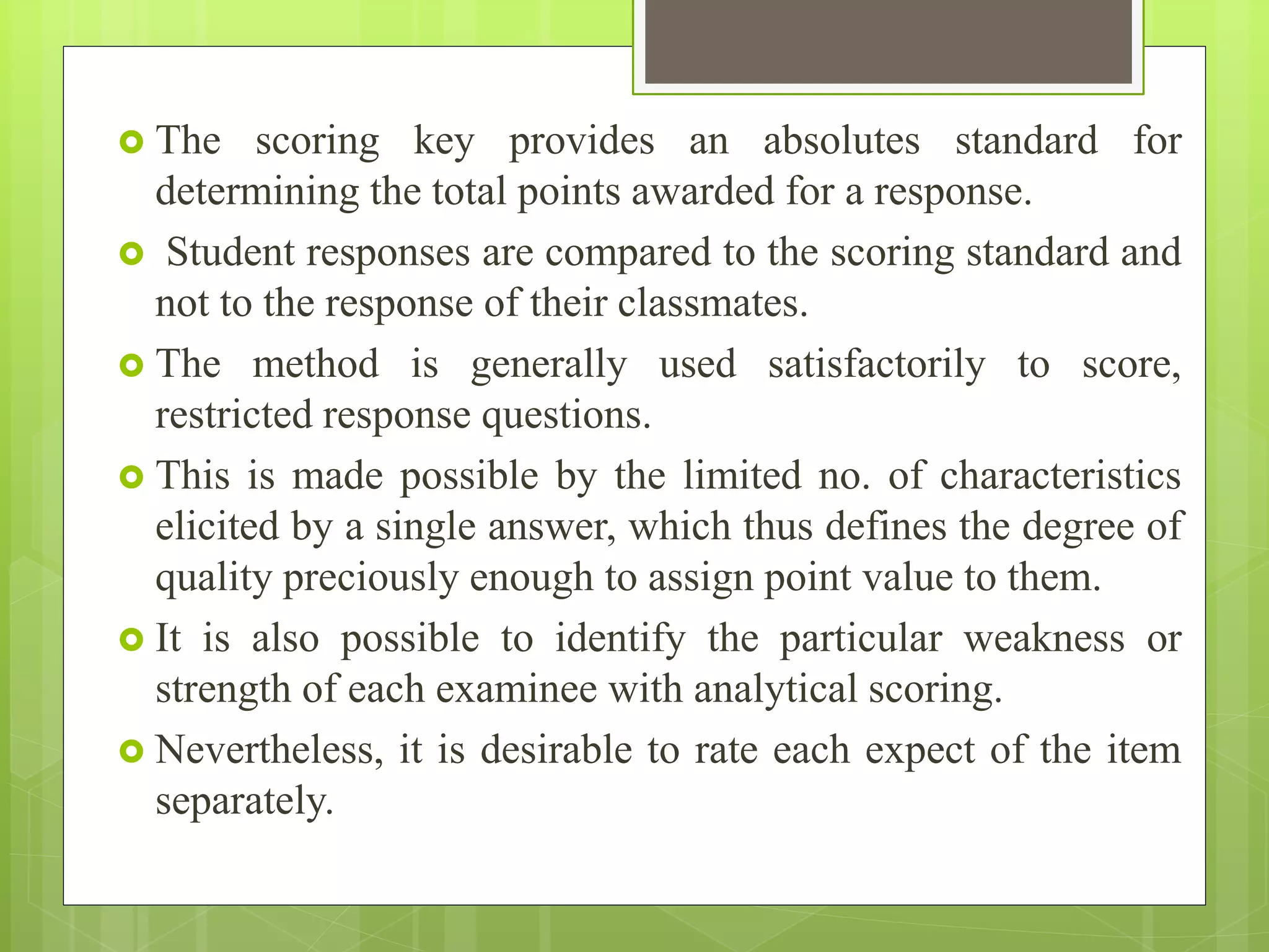  The scoring key provides an absolutes standard for
determining the total points awarded for a response.
 Student responses are compared to the scoring standard and
not to the response of their classmates.
 The method is generally used satisfactorily to score,
restricted response questions.
 This is made possible by the limited no. of characteristics
elicited by a single answer, which thus defines the degree of
quality preciously enough to assign point value to them.
 It is also possible to identify the particular weakness or
strength of each examinee with analytical scoring.
 Nevertheless, it is desirable to rate each expect of the item
separately.
 